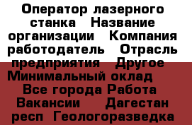 Оператор лазерного станка › Название организации ­ Компания-работодатель › Отрасль предприятия ­ Другое › Минимальный оклад ­ 1 - Все города Работа » Вакансии   . Дагестан респ.,Геологоразведка п.